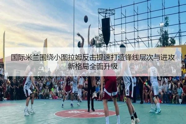 国际米兰围绕小图拉姆反击提速打造锋线层次与进攻新格局全面升级（kaiyun）