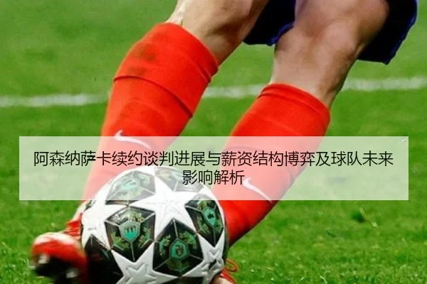 阿森纳萨卡续约谈判进展与薪资结构博弈及球队未来影响解析（kaiyun）